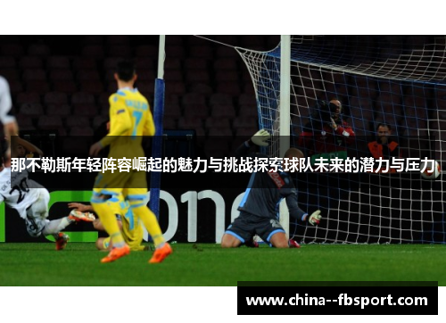 那不勒斯年轻阵容崛起的魅力与挑战探索球队未来的潜力与压力 那不勒斯年轻阵容崛起的魅力与挑战探索球队未来的潜力与压力