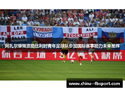 阿扎尔慷慨资助比利时青年足球队参加国际赛事助力未来星辉 阿扎尔慷慨资助比利时青年足球队参加国际赛事助力未来星辉