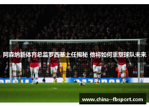 阿森纳新体育总监罗西基上任揭秘 他将如何重塑球队未来