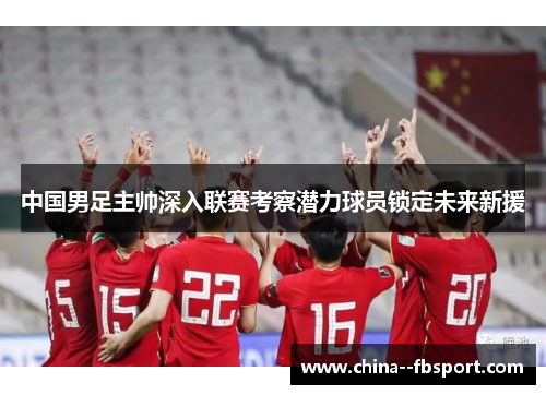 中国男足主帅深入联赛考察潜力球员锁定未来新援 中国男足主帅深入联赛考察潜力球员锁定未来新援