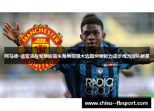 阿马德·迪亚洛在曼联崭露头角展现强大边路突破能力逐步成为球队新星